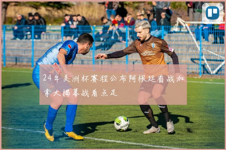24年美洲杯赛程公布阿根廷首战加拿大揭幕战看点足