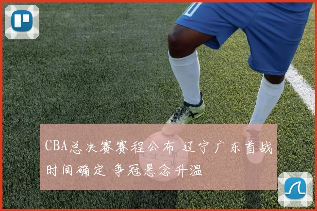 CBA总决赛赛程公布 辽宁广东首战时间确定 争冠悬念升温