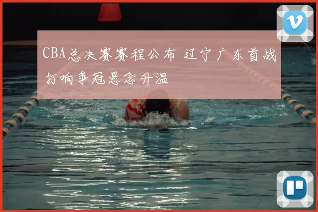 CBA总决赛赛程公布 辽宁广东首战打响争冠悬念升温