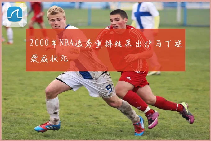 2000年NBA选秀重排结果出炉马丁逆袭成状元