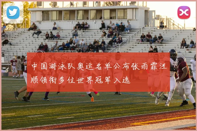 中国游泳队奥运名单公布张雨霏汪顺领衔多位世界冠军入选