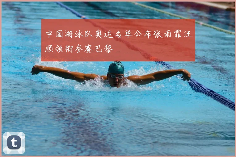中国游泳队奥运名单公布张雨霏汪顺领衔参赛巴黎