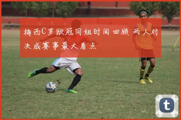 梅西C罗欧冠同组时间回顾 两人对决成赛事最大看点