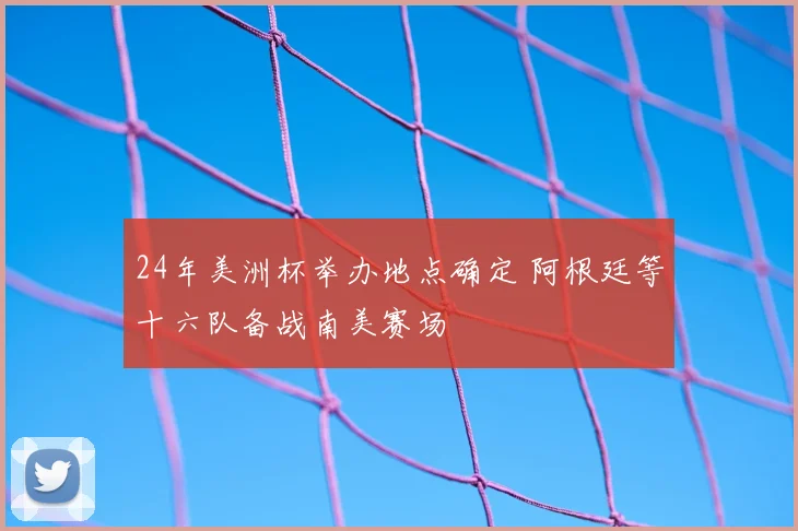 24年美洲杯举办地点确定 阿根廷等十六队备战南美赛场