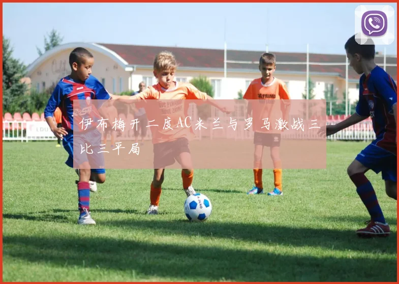 伊布梅开二度AC米兰与罗马激战三比三平局