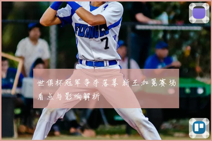 世俱杯冠军争夺落幕 新王加冕赛场看点与影响解析