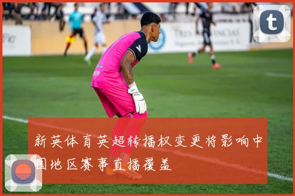 新英体育英超转播权变更将影响中国地区赛事直播覆盖