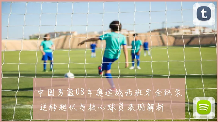 中国男篮08年奥运战西班牙全纪录 逆转起伏与核心球员表现解析