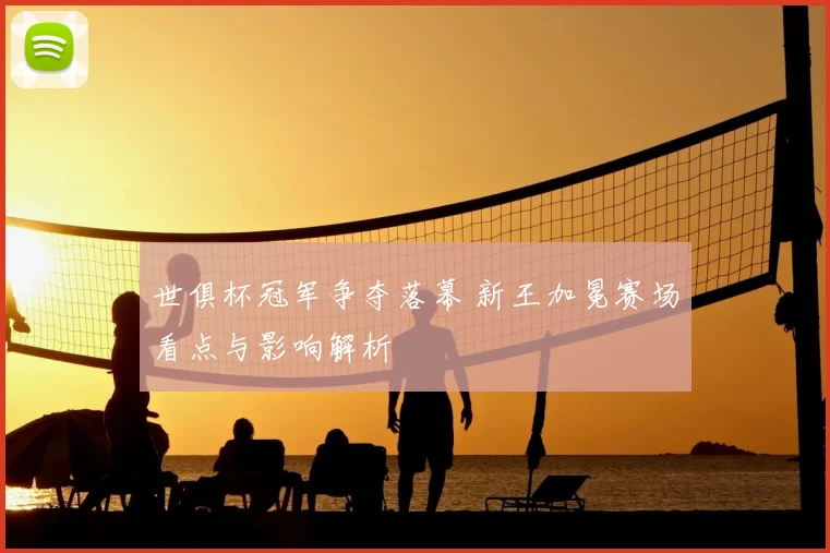 世俱杯冠军争夺落幕 新王加冕赛场看点与影响解析