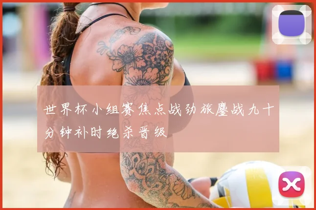 世界杯小组赛焦点战劲旅鏖战九十分钟补时绝杀晋级