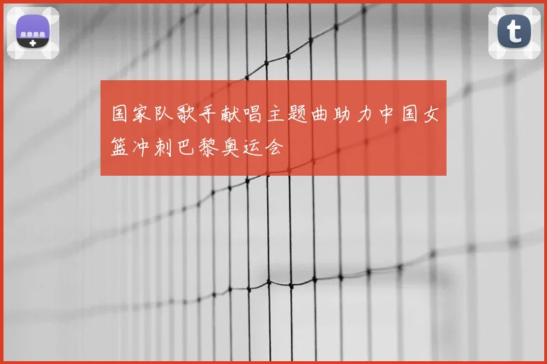 国家队歌手献唱主题曲助力中国女篮冲刺巴黎奥运会