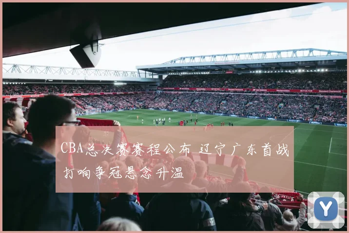 CBA总决赛赛程公布 辽宁广东首战打响争冠悬念升温