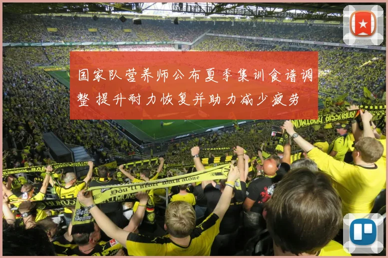 国家队营养师公布夏季集训食谱调整 提升耐力恢复并助力减少疲劳