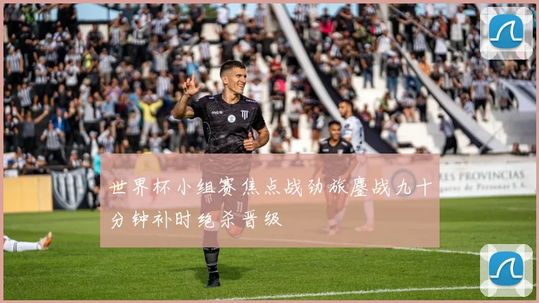 世界杯小组赛焦点战劲旅鏖战九十分钟补时绝杀晋级