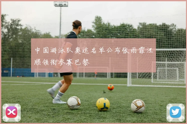 中国游泳队奥运名单公布张雨霏汪顺领衔参赛巴黎