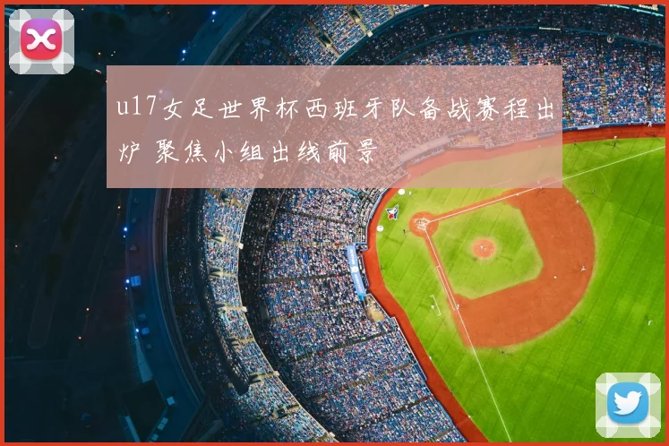 u17女足世界杯西班牙队备战赛程出炉 聚焦小组出线前景
