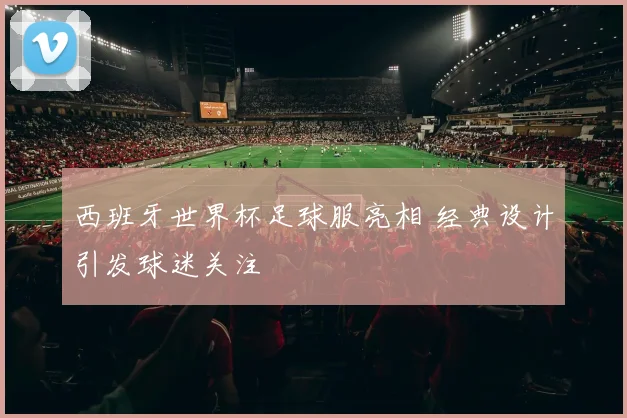 西班牙世界杯足球服亮相 经典设计引发球迷关注