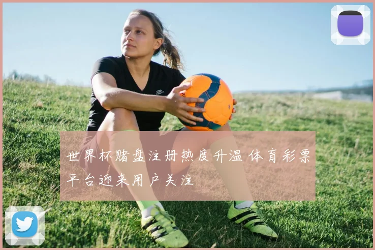 世界杯赌盘注册热度升温 体育彩票平台迎来用户关注